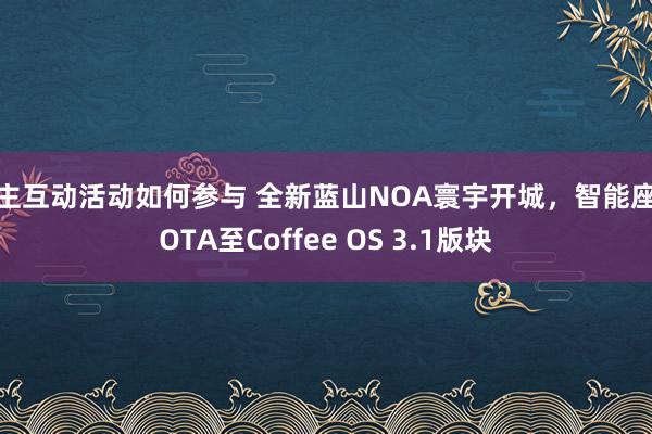 车主互动活动如何参与 全新蓝山NOA寰宇开城，智能座舱OTA至Coffee OS 3.1版块