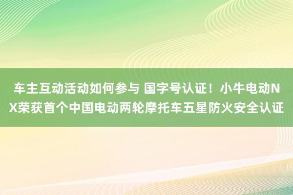 车主互动活动如何参与 国字号认证！小牛电动NX荣获首个中国电动两轮摩托车五星防火安全认证