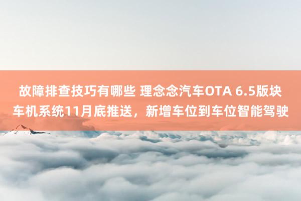 故障排查技巧有哪些 理念念汽车OTA 6.5版块车机系统11月底推送，新增车位到车位智能驾驶