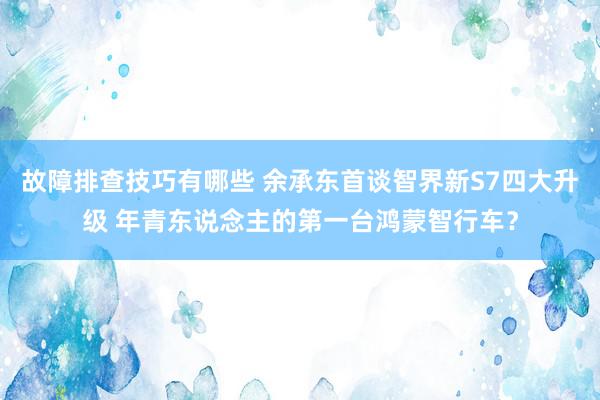 故障排查技巧有哪些 余承东首谈智界新S7四大升级 年青东说念主的第一台鸿蒙智行车？