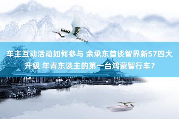 车主互动活动如何参与 余承东首谈智界新S7四大升级 年青东谈主的第一台鸿蒙智行车？