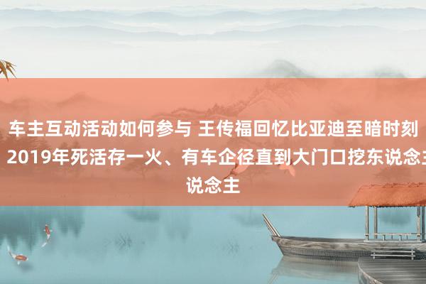 车主互动活动如何参与 王传福回忆比亚迪至暗时刻：2019年死活存一火、有车企径直到大门口挖东说念主