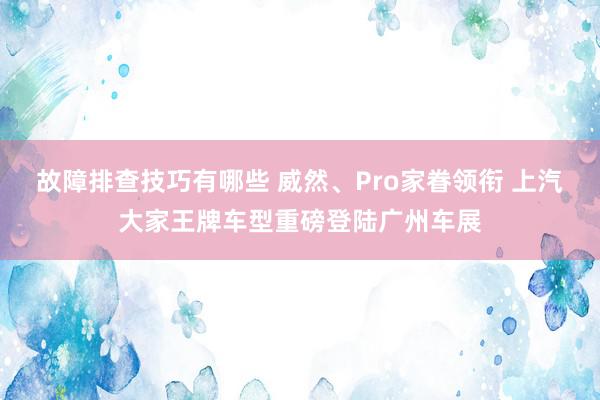 故障排查技巧有哪些 威然、Pro家眷领衔 上汽大家王牌车型重磅登陆广州车展