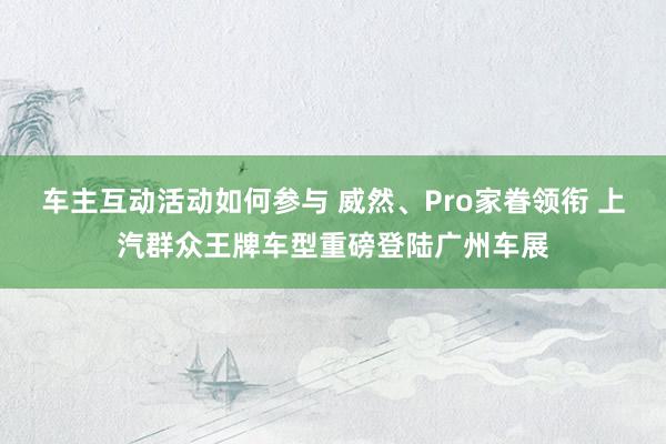 车主互动活动如何参与 威然、Pro家眷领衔 上汽群众王牌车型重磅登陆广州车展