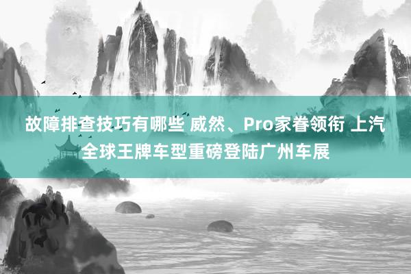 故障排查技巧有哪些 威然、Pro家眷领衔 上汽全球王牌车型重磅登陆广州车展