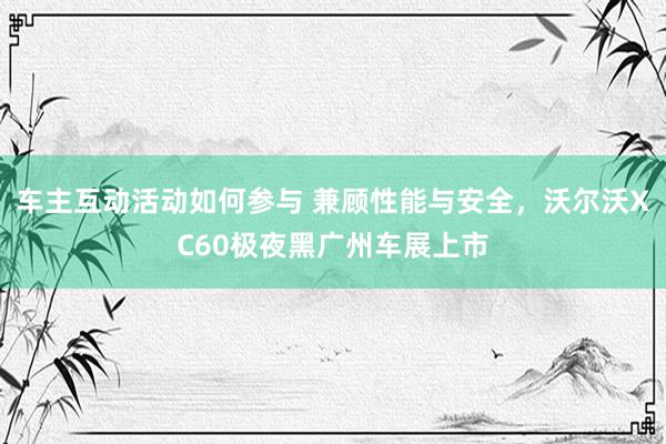 车主互动活动如何参与 兼顾性能与安全，沃尔沃XC60极夜黑广州车展上市