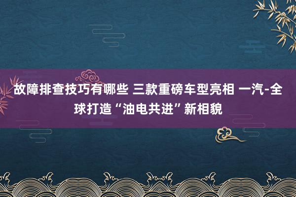 故障排查技巧有哪些 三款重磅车型亮相 一汽-全球打造“油电共进”新相貌