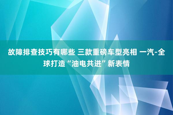 故障排查技巧有哪些 三款重磅车型亮相 一汽-全球打造“油电共进”新表情