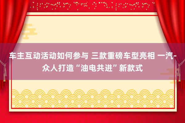 车主互动活动如何参与 三款重磅车型亮相 一汽-众人打造“油电共进”新款式