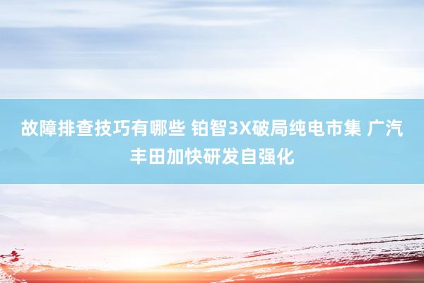 故障排查技巧有哪些 铂智3X破局纯电市集 广汽丰田加快研发自强化