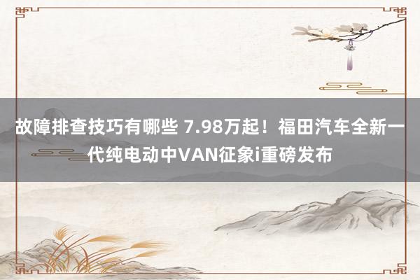 故障排查技巧有哪些 7.98万起！福田汽车全新一代纯电动中VAN征象i重磅发布