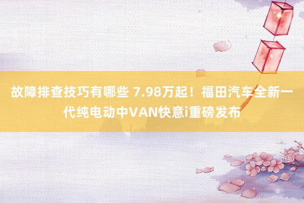 故障排查技巧有哪些 7.98万起！福田汽车全新一代纯电动中VAN快意i重磅发布