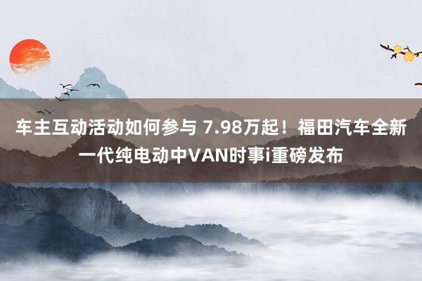 车主互动活动如何参与 7.98万起！福田汽车全新一代纯电动中VAN时事i重磅发布