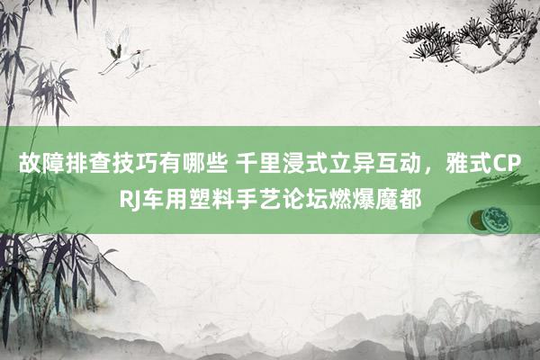 故障排查技巧有哪些 千里浸式立异互动，雅式CPRJ车用塑料手艺论坛燃爆魔都