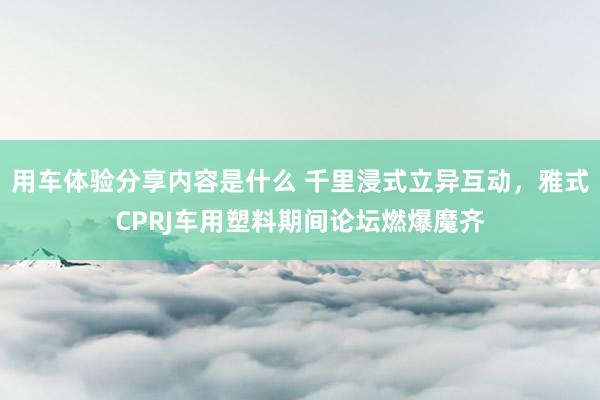 用车体验分享内容是什么 千里浸式立异互动，雅式CPRJ车用塑料期间论坛燃爆魔齐