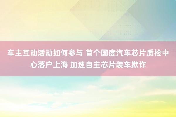 车主互动活动如何参与 首个国度汽车芯片质检中心落户上海 加速自主芯片装车欺诈