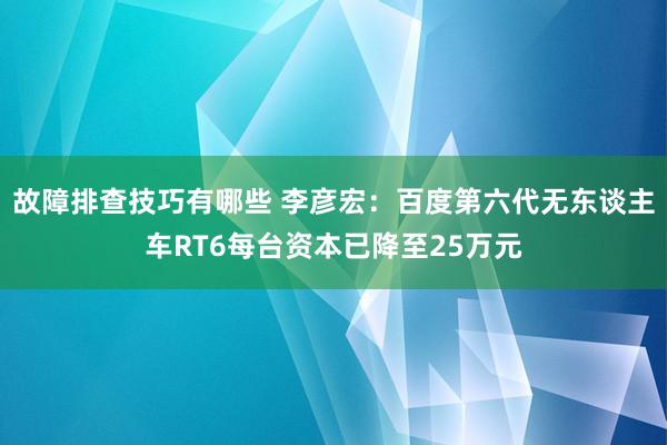 故障排查技巧有哪些 李彦宏：百度第六代无东谈主车RT6每台资本已降至25万元