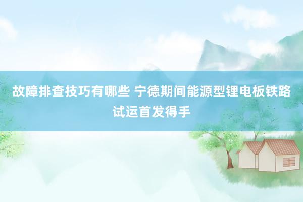 故障排查技巧有哪些 宁德期间能源型锂电板铁路试运首发得手