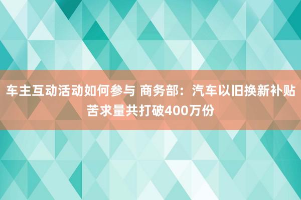 车主互动活动如何参与 商务部：汽车以旧换新补贴苦求量共打破400万份