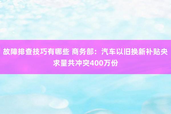 故障排查技巧有哪些 商务部：汽车以旧换新补贴央求量共冲突400万份