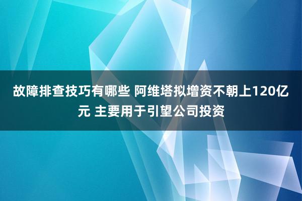 故障排查技巧有哪些 阿维塔拟增资不朝上120亿元 主要用于引望公司投资