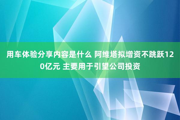 用车体验分享内容是什么 阿维塔拟增资不跳跃120亿元 主要用于引望公司投资