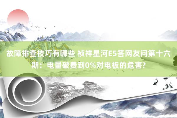 故障排查技巧有哪些 祯祥星河E5答网友问第十六期：电量破费到0%对电板的危害?