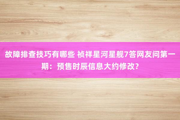 故障排查技巧有哪些 祯祥星河星舰7答网友问第一期：预售时辰信息大约修改？