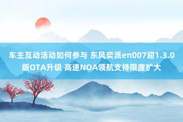 车主互动活动如何参与 东风奕派eπ007迎1.3.0版OTA升级 高速NOA领航支持限度扩大