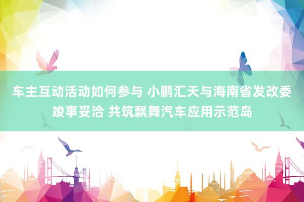 车主互动活动如何参与 小鹏汇天与海南省发改委竣事妥洽 共筑飘舞汽车应用示范岛