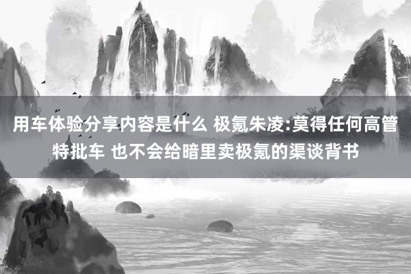 用车体验分享内容是什么 极氪朱凌:莫得任何高管特批车 也不会给暗里卖极氪的渠谈背书