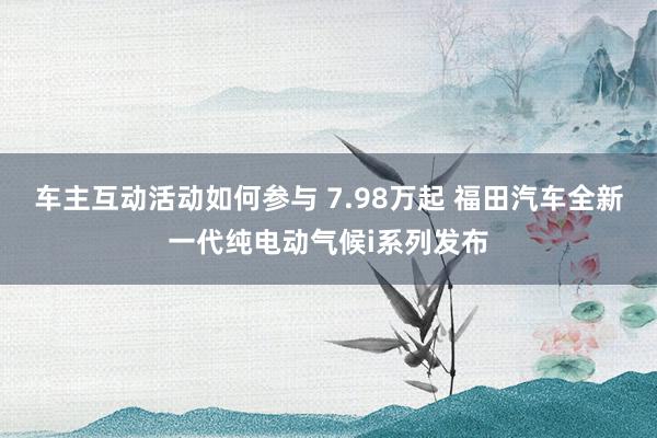 车主互动活动如何参与 7.98万起 福田汽车全新一代纯电动气候i系列发布