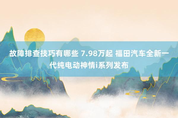 故障排查技巧有哪些 7.98万起 福田汽车全新一代纯电动神情i系列发布