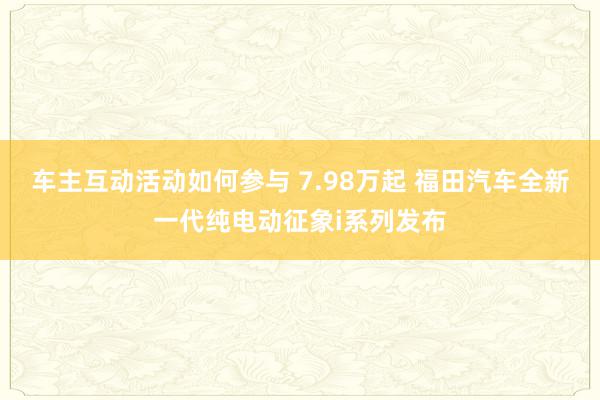 车主互动活动如何参与 7.98万起 福田汽车全新一代纯电动征象i系列发布