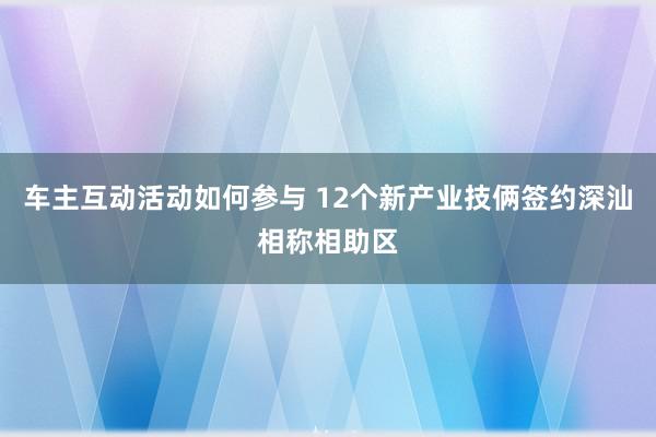 车主互动活动如何参与 12个新产业技俩签约深汕相称相助区