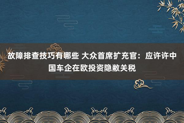 故障排查技巧有哪些 大众首席扩充官：应许许中国车企在欧投资隐敝关税