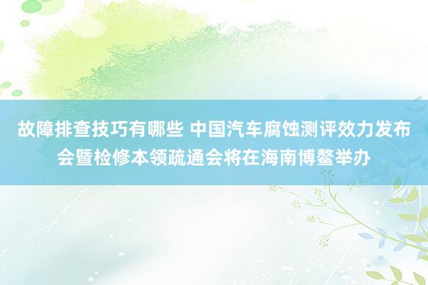 故障排查技巧有哪些 中国汽车腐蚀测评效力发布会暨检修本领疏通会将在海南博鳌举办