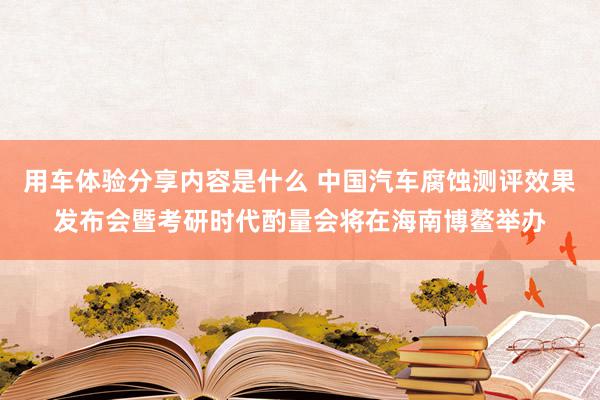 用车体验分享内容是什么 中国汽车腐蚀测评效果发布会暨考研时代酌量会将在海南博鳌举办