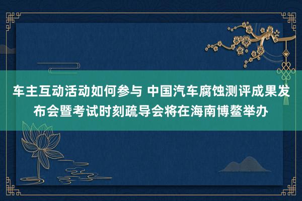 车主互动活动如何参与 中国汽车腐蚀测评成果发布会暨考试时刻疏导会将在海南博鳌举办