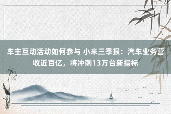 车主互动活动如何参与 小米三季报：汽车业务营收近百亿，将冲刺13万台新指标