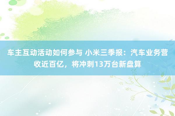 车主互动活动如何参与 小米三季报：汽车业务营收近百亿，将冲刺13万台新盘算