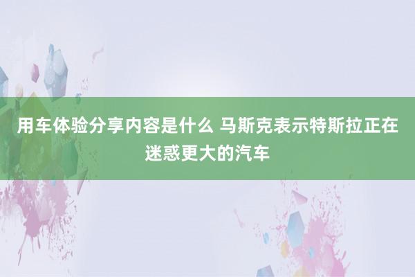 用车体验分享内容是什么 马斯克表示特斯拉正在迷惑更大的汽车