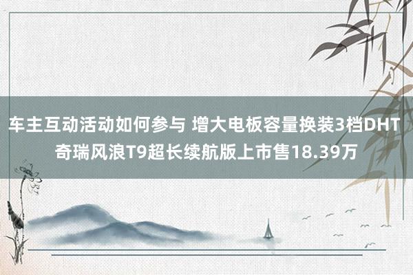 车主互动活动如何参与 增大电板容量换装3档DHT 奇瑞风浪T9超长续航版上市售18.39万