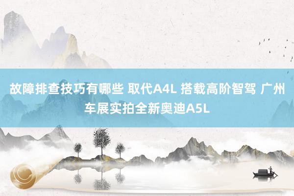 故障排查技巧有哪些 取代A4L 搭载高阶智驾 广州车展实拍全新奥迪A5L