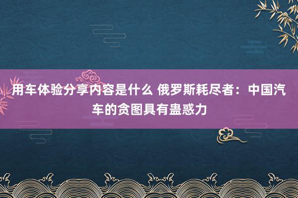 用车体验分享内容是什么 俄罗斯耗尽者：中国汽车的贪图具有蛊惑力