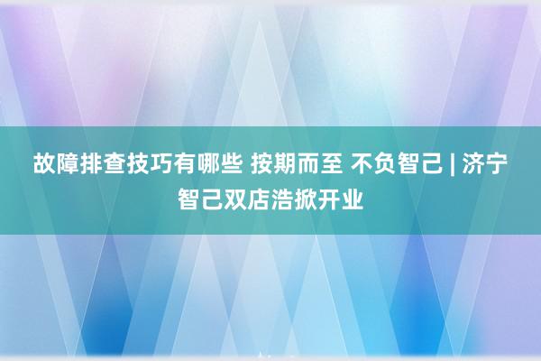 故障排查技巧有哪些 按期而至 不负智己 | 济宁智己双店浩掀开业