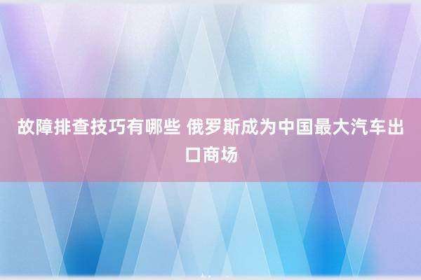 故障排查技巧有哪些 俄罗斯成为中国最大汽车出口商场