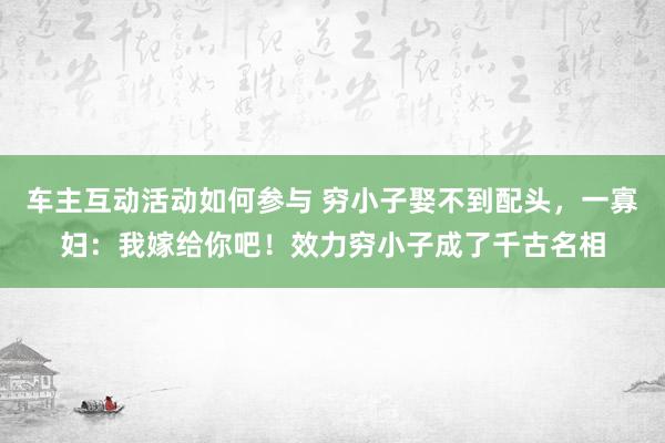 车主互动活动如何参与 穷小子娶不到配头，一寡妇：我嫁给你吧！效力穷小子成了千古名相